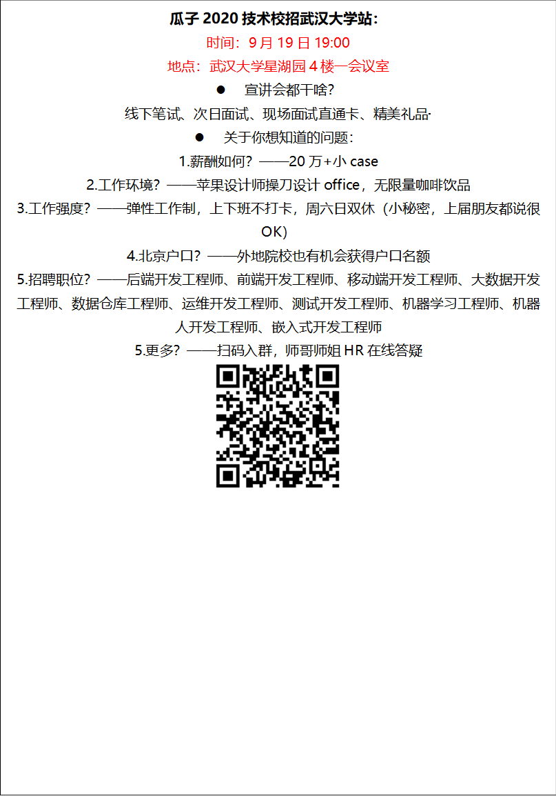 瓜子2020技术校招新葡萄8883官网AMG站：时间：9月19日19:00地点：新葡萄8883官网AMG星湖园4楼一会议室l 宣讲会都干啥？线下笔试、次日面试、现场面试直通卡、精美礼品·········l 关于你想知道的问题：1.薪酬如何？——20万+小case2.工作环境？——苹果设计师操刀设计office，无限量咖啡饮品3.工作强度？——弹性工作制，上下班不打卡，周六日双休（小秘密，上届朋友都说很OK）4.北京户口？——外地院校也有机会获得户口名额5.招聘职位？——后端开发工程师、前端开发工程师、移动端开发工程师、大数据开发工程师、数据仓库工程师、运维开发工程师、测试开发工程师、机器学习工程师、机器人开发工程师、嵌入式开发工程师5.更多？——扫码入群，师哥师姐HR在线答疑 
